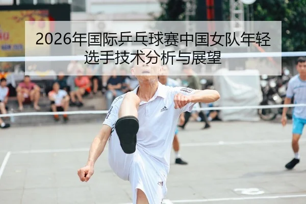 2026年国际乒乓球赛中国女队年轻选手技术分析与展望